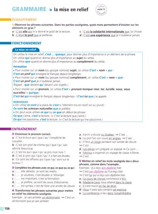 m rc¡+er¡erH$d?Éh§-r
§ Observez les phrases suivantes. Dans les parties soulignées, quels mots permettent d'insister sur les
éléments en gras ?
a i C'est elle qui m'a donné le go0t de la lecture.
b i C'était le prof que je préférais.
I FONCTIONNEMENT
ENTRA!NEMENT
2 Choisissez le pronom correct.
a i C'est le bruit qui / que / qu'l'empéche de
travailler.
b j C'est son prof de chimie qui / que / qu'Léo
admire beaucoup.
c I C'est loi qui /que / qu' as pris mon livre ?
d I C'est á Lyon qui / que / qu'il a fait ses études.
e I Ce sont tes affaires qui / que / qu'sont sur le
bureau ?
Complétez les phrases avec ce qui, ce gue ou ce qu'.
..... elle déteste, ce sont les maths.
..... je voudrais, c'est étudier á l'étranger.
..... est important, c'est la formation.
..... je préfére, ce sont les cours d'économie.
..... est sympa, c'est de faire une année de césure.
c I C'est la solidarité internationale que j'ai choisie.
d ¡ C'est une expérience que je n'oublierai jamais.
a ; Karim a étudié au Québec. + C'est ...
b ! Le prof fait son cours en anglais. -r C'est...
c i ll fera un stage pendant son année de césure.
+ C'est ...
d: Les éléves ont préparé un exposé.-+ Ce sont...
e r Monica a organisé un voyage de classe á Rome.
-» C'est ...
5 Mettez en relief les mots soulignés dar¡s deux
phrases, comme dans I'exemple.
Exemple : lla regu son diplóme hier.
+ C'est son diplóme qu'ila reEu hier.
{ C'est luiqui a reeu son diplóme hier.
a I Le cours de chinois commence á B h
b I Madame Levis nous attend dans la classe.
c i ll s'est inscrit en fac de droit.
On utilise la mise en relief, c'est ... que/qui, pour donner plus d'importance á un élément de la phrase.
On utilise qui quand on donne plus d'importance au sujet du verbe.
On utilise que quand on donne plus d'importance au complément du verbe.
Formation
. Pour insister sur un nom (ou groupe nominal) sujet, on utilise C'esf + nom + qui :
C'est un prof qui enseigne le franEais depuis longtemps.
. Pour insister sur un nom (ou groupe nominal) complément, on utilise C'est + nom + que'.
C'est un prof que je n'oublieraijamais.
(Rappel : que devient qu' devant une voyelle.)
. Pour insister sur un pronom, on utilise C'est + pronom tonique (moi, toi, luilelle, nous, votts,
eux/elles) + qui/que
C'est lui qui enseigne le franEais depuis longtemps. / C'est lui que j'ai appelé.
REMARQUES
. On utilise ce sont á la place de c'estsi l'élément mis en relief est au pluriel :
Ce sont /es scíences naturelles que je préfére.
. On peut aussi utiliser ce quiou ce gue en début de phrase :
Ce que j'aime, c'est la lecture. (= C'est la lecture que j'aime.)
Ce qui me passionne, c?st la lecture. (= C'est la lecture qui me passionne.)
I
3
a
b
c
d
e
4 Transformez les phrases suivantes pour mettre
en relief les éléments soulignés.
Exemple : Je vais acheter un dictionnaire. + C'est un
dictionnaire que je vais acheter.
Vous n'avez pas compris cet exercice.
La conférence a lieu dans l'amphithéátre.
d
e
f56
 