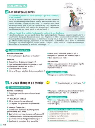 9b.lOC ."
s^llc LCI ?
PA> OÉ
??cgLÉpt€5 |
B Les nouveaux péres
L
« J'ai décidé de prendre une année sabbatique n par Jean-Christophe,
31 ans, Honfleur.
<< Je suis en doctorat d'histoire etj'ai décidé de prendre une année sabbatique
pour m'occuper de mes jumelles Solenne et Fanny. Ma compagne a repris son
5 travail dtnfirmiére á l'hópitat mais il se trouve á 70 km de chez nous. Elle ne
rentre qu'un soir sur deux. Je suis trés content de mon choix. Je pense que
les mentaütés ont évolué sur Ia question des péres au foyer. Il y a de plus en
plus d'hommes qui font comme moi, je ne suis pas le seul. »
<« Si vous étes súr de le vouloir, n'hésitez pas ! »r par Fred, 42 ans, Strasbourg.
10 << Longtemps, j'ai pensé que mon travail était la chose ta plus importante. Puis, quand je suis devenu pére, ma vie a
compiétement changé. J'ai démissionné de mon poste d'ingénieur en 2074, á la naissance de mon troisiéme enfant.
J'assume parfaitement mon choix : quand on me demande ce que je fais, je dis que je me consacre á mes enfants et
que le travail ne me manque pas, au contraire. Je suis vraiment moi : un homme qui a eu la chance de passer de sa
passion pour son métier á sa passion pour ses enfants. J'ai appris á faire la cuisine et á faire tes táches ménagéres.
15 Mon conseil : si vous étes súr de le vouloir, n'hésitez pas ! »
Entrée en matiére
I Décrivez le dessin. Quelle est la situation ?
Lecture
2 De queltype de document s'agit-il ?
3 Pour quelles raisons Jean-Christophe et Fred
ont-ils décidé d'arréter leur activité ?
4 Que faisaient-ils avant ?
6 Selon Jean-Christophe, qu'est-ce qui a
changé sur la question des péres au foyer ?
7 Que recommande Fred ?
Vocabulaire
8 Selon vous, dénrissionner de son poste signifie
quitter son travail définitivement ou
momentanément ?
f
éí$- -
(ev--:
*,r..rcrrl>
l$--',,
A /i
/^Y t
ffi'
5Est-cequ,ilssontsatisfaitsdeleurnouvelle,'",@@
9 lmaginez un troisiéme témoignage.
El ¡. veux changer de métier ;: (( Maintenant, je m'éclate ! ))
Entrée en matiére
I Connaissez-vous des gens qui ont changé
de métier ?
7'" écoute (en entier)
2 Oü se trouvent les participants ?
3 Qui répond aux questions du journaliste ?
2" écoute (en entier)
4 Quelles sont les raisons du changement
professionnel de la dame ?
5 Quel est son nouveau domaine professionnel ?
6 Quelle profession souhaite exercer l'homme ?
7 Qui l'aide dans ce changement ? Pourquoi ?
8 Quelle est Ia formation de Ia jeune fille ?
9 Pourquoi a-t-elle changé d'orientation ? Quelle
est sa nouvelle voie ? Est-elle satisfaite ?
lO En scéne ! Vous souhaitez changer de métier.
Vous participez á une émission de télévision et
vous témoignez.
. Je veux changer de métier.
. J'ai décidé de me lancer dans l'aventure.
. J'ai pensé á une formation.
. ie vais me reconvertir.
. Je vais démissionner pour changer de vie.
f58
 