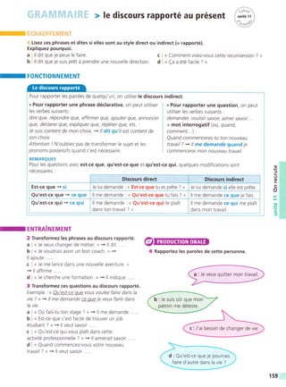 Lisez ces phrases et dites si elles sont au style direct ou indirect (= rapporté).
Expliquez pourquoi.
a ll dit que je peux le faire.
b ll dit que je suis prét á prendre une nouvelle direction.
-
FONCTIONNEMENT
c « Comment vivez-vous cette reconversion ? »
d « (a a été facile ? »
Pour rapporter les paroles de quelqu'un, on utilise le discours
. Pour rapporter une phrase déclarative, on peut utiliser
les verbes suivants :
dire que, répondre que, affirmer que, ajouter que, annoncer
que, déclarer que, expliquer que, répéter que, etc. :
Je suis content de mon choix. + ll dit qu'ilest confent de
son choix.
Attention / N'oublrez pas de transformer le sujet et les
pronoms possessifs quand c'est nécessaire.
indirect.
. Pour rapporter une question, on peut
utiliser les verbes suivants :
demander, vouloir savoir, aimer savoir...
+ mot interrogatif (oü, quand,
comment...) :
Quand commenceras-tu ton nouveau
travail ? : ll me demande quand je
commencerai mon nouveau travail.
REMARQUES
Pour les questions avec est-ce que, qu'est-ce que et qu'est-ce qui, quelques modifications sont
nécessaires:
Discours direct Discours indirect
Est-ce que + si Je lui demande : « Est-ce que tu es préte ? » Je lui demande si elle est préte.
Qu'est-ce gue -+ ce que ll me demande : « Qu'est-ce que tu fais ? » ll me demande ce que je fais.
Qu'est-ce gui + ce qui ll me demande : « Qu'est-ce quite plait
dans ton travail ? »
ll me demande ce qui me plait
dans mon travail.
o
J
o
tr
o
.o
Ítr
I ENIRAINEMENT
2 Transformez les phrases au discours rapporté.
a , « Je veux changer de métier. » -» ll dit .....
b « Je voudrais avoir un bon coach. » -+
ll ajoute.....
c « Je me lance dans une nouvelle aventure. »
+ ll affirme.....
d « Je cherche une formation. » -) ll indique .....
3 Transformez ces questions au discours rapporté.
Exemple : << Qu'est-ce que vous voulez faire dans la
vie ? >> + ll me demande ce que je veux faire dans
la vie.
a I « Oü fais-tu ton stage ? » -+ ¡¡ me demande.....
b : « Est-ce que c'est facile de trouver un job
étudiant ? » + ll veut savoir .....
c , « Qu'est-ce qui vous plait dans cette
activité professionnelle ? » -» ll aimerait savoir .....
d « Quand commencez-vous votre nouveau
travail ? » + ll veut savoir .....
a
4 Rapportez les paroles de cette personne.
159
 