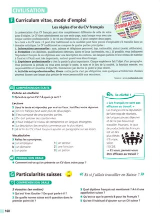 [l Curriculum vitae, mode d'emploi
Les régles d'or du CV frongois
La présentation d'un CV franqais peut étre complétement différente de celle de votre
pays d'origine. Le CV tient généralement sur une seule page, mais lorsque vous avez une
Iongue carriére professionnelte (+ de 10 ans d'expérience), iI peut compter deux pages.
Le « look » du CV varie : iI peut étre traditionnel ou le candidat peut faire preuve d'originalité s'il travaille dans un
5 domaine artistique. Le CV traditionnel se compose de quatre parties principales :
1. Informations personnetles : nom, adresse et téléphone personnel, áge, nationalité, statut (marié, célibataire).
2. Formation : les diplómes, qualifications obtenues, dates et lieux (universités, etc.). Si possible, vous indiquerez
l'équivalent frangais de vos diplómes avec une description du contenu. Les langues partées et leur niveau de maitrise
á l'oral et á l'écrit sont trés importants, surtout quand vous étes étranger.
to 3. Expérience professionnelle : c'est la partie Ia plus importante. Chaque expérience fait llobjet d'un paragraphe.
Vous préciserez la période oü vous avez occupé le poste, le nom et le lieu de la société, la fonction exercée, vos
responsabilités et réussites d'objectifs. Commencez par décrire le poste le plus récent.
4. Activités extraprofessionneltes, divers : cette partie n'est pas obligatoire, mais quelques activités bien choisies
peuvent donner une image plus précise de votre personnalité aux recruteurs.
Source : www.iustlanded.com
Entrée en matiére
I Qu'est-ce qu'un CV ? A quoi ga sert ?
Lecture
2 Lisez Ie texte et répondez par vrai ou faux. Justifiez votre réponse.
Un CV f rangais peut avoir plus de deux pages.
ll est composé de cinq grandes parties.
On doit préciser ses coordonnées.
ll faut indiquer le niveau de compétence en langues étrangéres.
La description des emplois commence par le plus récent.
A la fin du CV, il faut toujours ajouter un paragraphe sur ses loisirs.
Vocabulaire
3 Reliez les synonymes.
,fiffi,
tionsgt**
*S-p=',P
Oh, I. cliché !
« Les Franqais ne sont pas
efficaces au travail. »
Les Frangais ont la réputation
de faire trop de réunions,
de longues pauses déjeuner
et de ne pas beaucoup
travailler. Pourtant, le taux
de productivité des Frangais
il:;:il:ffi
I,OCDE
+ Et vous, pensez-vous
étre efficace au travail ?
3 Quel diplóme frangais est mentionné ? A-t-il une
appellation suisse ?
4 Qu'est-ce que le permis B pour les Frangais ?
5 Qu'est-il habituel d'ajouter sur un CV suisse ?
a
b
c
d
e
f
a
b
un employeur
un domaine
un poste
un secteur
une fonction
un patron
1
2
3
c
@
4
§l farticularités su¡sses ;: ( Et si j'allais travailler en Suisse ? ))
Comment est-ce qu'on présente un CV dans votre pays ?
2 écoutes (en entier)
I Qui est Yves Gautier ? De quoi parle-t-il ?
2 De quelle norme suisse est-il question dans Ie
premier point clé ?
160
 