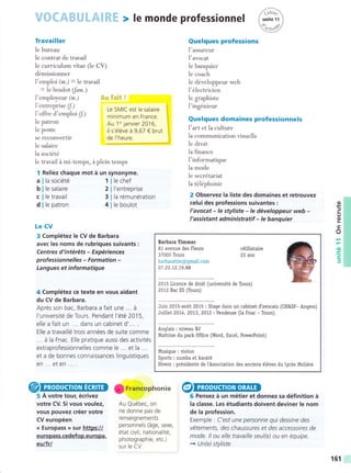 Travailler
le bureau
le contrat de travail
le curriculum vitae (le CV)
démissionner
l'emploi (*.) = le travail
= Ie boulot (/am.)
I'employeur (m.)
l'entreprise (f,)
l'offre d'emploi (f)
le patron
Ie poste
se reconvertir
Ie salaire
la société
le travail á mi-temps, á plein temps
Reliez chaque mot á un synonyme.
Quelques profess¡ons
l'assureur
l'avocat
le banquier
le coach
le développeur web
I'électricien
le graphiste
I'ingénieur
Quelques domaines profess¡onnels
l'art et la culture
la communication visuelle
le droit
la finance
l'informatique
la mode
le secrétariat
Ia téléphonie
2 Observez la liste des domaines et retrouvez
celui des profess¡ons suivantes :
l'avocat - le styliste - le développeur web -
l'assistant administratif - le banquier
6 Pensez á un métier et donnez sa définition á
la classe. Les étudiants doivent deviner le nom
de la profession.
Exemple : C'est une personne qui dessrne des
vétements, des chaussures et des accesso/es de
mode. ll ou elle travaille seul(e) ou en équipe.
+ Un(e) styliste
I rrancophonie
Le SMIC est le salaire
minimum en France.
Au 1'' lanvier 2016,
il s'éléve á 9,67 € brut
de l'heure.
I
a
b
€
d
le chef
l'entreprise
la rémunération
le boulot
Le CV
3 Complétez le CV de Barbara
avec les noms de rubriques suivants :
Centres d'intéréts - Expériences
professionnelles - Formation -
Langues et i nformatique
4 Complétez ce texte en vous aidant
du CV de Barbara.
Aprés son bac, Barbara a fait une ... á
l'université de Tours. Pendant l'été 2015,
elle a fait un ... dans un cabinet d'... .
Elle a travaillé trois années de suite comme
... á la Fnac. Elle pratique aussi des activités
extraprofessionnelles comme le ... et la ...
et a de bonnes connaissances linguistiques
en ... et en ... .
5 A votre tour, écrivez
votre CV. Si vous voulez,
vous pouvez créer votre
CV européen
<« Europass » sur https://
europass.cedefop.europa.
eulfrl
la société 1
le salaire 2
le travail 3
le patron 4 o
J
o
tr
o
.o
.ts
)
Au Québec, on
ne donne pas de
renseignements
personnels (áge, sexe,
état civil, nationalité,
photographie, etc.)
sur le CV.
Barbara Timmer
81 avenue des Fteurs
37000 Tours
barbaratim@gmail.com
07 .22.1.2 .1,9 .88
célibataire
22 ans
2015 Licence de droit (université de Tours)
201.2Bac ES (Tours)
Juin 2015-aoút 2075 : Stage dans un cabinet d'avocats (CH&SF- Angers)
Jui[et 2014, 2073, 201,2: Vendeuse (la Fnac - Tours)
Anglais : niveau 82
Maitrise du pack Office (Word, Excel, PowerPoint)
Musique : violon
Sports : zumba et karaté
Dive¡s : présidente de IAssociation des anciens éléves du lycée Moliére
f6f
 