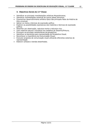 PROGRAMA DE ENSINO DA DISCIPLINA DE EDUCAÇÃO VISUAL, 11ª CLASSE
___________________________________________________________________________
Página 12/21
12
3. Objectivos Gerais da 11ª Classe
Identificar as principais manifestações artísticas Moçambicanas;
Identificar manifestações artísticas de outros países africanos;
Caracterizar desenvolvimento artístico típico das principais fases da História de
Arte universal;
Aplicar os meios e técnicas de expressão gráfica;
Explorar as possibilidades expressivas dos materiais e técnicas de expressão
gráfica;
Desenhar por observação, natureza morta e natureza viva;
Usar material natural e reciclável nos trabalhos de Desenho/Pintura;
Enumerar as principais características da perspectiva;
Identificar os elementos para representação da Perspectiva Visual;
Reconhecer a importância da Comunicação Visual;
Executar projectos de comunicação visual utilizando diferentes sistemas de
representação
Elaborar cartazes e bandas desenhadas.
 