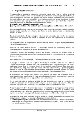 PROGRAMA DE ENSINO DA DISCIPLINA DE EDUCAÇÃO VISUAL, 11ª CLASSE
___________________________________________________________________________
Página 19/21
19
5. Sugestões Metodológicas
A organização do espaço de trabalho é importante numa aula. Para se realizar uma boa
aula deverão ser observados vários aspectos que vão desde a organização das carteiras, o
posicionamento do professor em relação aos alunos durante o processo de explicação ou
demonstração de um certo conteúdo, interrelacionamento dos temas abordados na aula
com elementos da vida quotidiana. Deve-se procurar levar os estudantes encontrar
respostas positivas às perguntas que poderão surgir, como:
O porquê e para quê estou a aprender isto?
Que importância tem este conteúdo para a resolução de problemas do dia-a-dia?
As respostas são muito importantes para que o aluno encontre incentivos na sua realização
pessoal tanto presente como futura, por forma a evitar desinteresse e desmotivação
durante as aulas.
Combinar actividades de aprendizagem individual de actividades de trabalho em equipa,
propiciando em qualquer dos casos, a reflexão, a troca de experiências e o confronto
criativo.
Ser exigente quanto as respostas de trabalho no que respeita ao grau de empenhamento
com que são executadas.
Procurar um clima lectivo positivo e motivante através do comentário atento aos
desenvolvimentos sucessivos do aluno, potenciando-os.
Fomentar a recolha de informação através da internet, alertando aos alunos quanto a
qualidade e credibilidade dos conteúdos e salvaguardando os procedimentos de citação e de
direitos do autor.
Revitalização do jornal de parede... competitividade entre turmas/classes...
O espaço de ensino deve ser adaptado às situações concretas. Uma boa aula não se
circunscreve somente à sala de aula, mas também fora desta, num espaço informal como:
o pátio da escola, área de interesse dentro da comunidade local, (Museus, Galeria de Arte,
Casa de Cultura, etc.). Para além dos locais referidos anteriormente, o professor poderá
aproveitar todas as oportunidades/potencialidades para fazer visitas de estudos, por forma
que os alunos consolidem os conhecimentos, habilidades e atitudes adquiridos.
A abordagem da técnica pela técnica não servirá de nada, se quisermos que a
aprendizagem seja significativa. A materialização das actividades propostas deve partir de
situações concretas em que se faça sentir a sua necessidade.
Se o aluno percebe a aplicação prática do seu conhecimento para a resolução dos
problemas pessoais ou da comunidade (emprego e auto emprego), estará então, em
melhores condições para mobilizar a sua energia e atenção para aprender mais.
A escolha de um método de ensino depende de vários factores, como por exemplo, a idade
e/ou comportamento dos alunos, a experiência do professor, a natureza do conteúdo ou o
trabalho prático a ser realizado, os instrumentos e materiais (locais e/ou convencionais) e
equipamento disponíveis, o período de decurso da aula (manhã, tarde, noite), etc.
A opção final deve ser o resultado de uma avaliação cuidada da situação conjuntural feita
pelo professor, propondo-se a exploração dos seguintes métodos:
Elaboração Conjunta (forma-função: análise de vários aspectos funcionais e estéticos;
descodificação de mensagens dadas através da imagem e/ou cor; aulas de introdução,
de revisão ou específicas).
 
