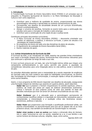 PROGRAMA DE ENSINO DA DISCIPLINA DE EDUCAÇÃO VISUAL, 11ª CLASSE
___________________________________________________________________________
Página 2/21
2
1. Introdução
A Transformação Curricular do Ensino Secundário Geral (TCESG) é um processo que se
enquadra no Programa Quinquenal do Governo e no Plano Estratégico da Educação e
Cultura e tem como objectivos:
Contribuir para a melhoria da qualidade de ensino, proporcionando aos alunos
aprendizagens relevantes e apropriadas ao contexto socioeconómico do país.
Corresponder aos desafios da actualidade através de um currículo diversificado,
flexível e profissionalizante.
Alargar o universo de escolhas, formando os jovens tanto para a continuação dos
estudos como para o mercado de trabalho e auto emprego.
Contribuir para a construção de uma nação de paz e justiça social.
Constituem principais documentos curriculares:
O Plano Curricular do Ensino Secundário (PCESG) – documento orientador que
contém os objectivos, a política, a estrutura curricular, o plano de estudos e as
estratégias de implementação;
Os programas de ensino de cada uma das disciplinas do plano de estudos;
O regulamento de avaliação do Ensino Secundário Geral (ESG);
Outros materiais de apoio.
1.1. Linhas Orientadoras do Currículo do ESG
O Currículo do ESG, a ser introduzido em 2008, assenta nas grandes linhas orientadoras
que visam a formação integral dos jovens, fornecendo-lhes instrumentos relevantes para
que continuem a aprender ao longo de toda a sua vida.
O novo currículo procura por um lado, dar uma formação teórica sólida que integre uma
componente profissionalizante e, por outro, permitir aos jovens a aquisição de
competências relevantes para uma integração plena na vida política, social e económica
do país.
As consultas efectuadas apontam para a necessidade de a escola responder às exigências
do mercado cada vez mais moderno que apela às habilidades comunicativas, ao domínio
das Tecnologias de Informação e Comunicação, à resolução rápida e eficaz de problemas,
entre outros desafios.
Assim, o novo programa do ESG deverá responder aos desafios da educação, assegurando
uma formação integral do indivíduo que assenta em quatros pilares, assim descritos:
Saber Ser que é preparar o Homem moçambicano no sentido espiritual, crítico e
estético, de modo que possa ser capaz de elaborar pensamentos autónomos,
críticos e formular os seus próprios juízos de valor que estarão na base das
decisões individuais que tiver de tomar em diversas circunstâncias da sua vida;
Saber Conhecer que é a educação para a aprendizagem permanente de
conhecimentos científicos sólidos e a aquisição de instrumentos necessários para a
compreensão, a interpretação e a avaliação crítica dos fenómenos sociais,
económicos, políticos e naturais;
Saber Fazer que proporciona uma formação e qualificação profissional sólida, um
espírito empreendedor no aluno/formando para que ele se adapte não só ao meio
produtivo actual, mas também às tendências de transformação no mercado;
Saber viver juntos e com os outros que traduz a dimensão ética do Homem,
isto é, saber comunicar-se com os outros, respeitar-se a si, à sua família e aos
outros homens de diversas culturas, religiões, raças, entre outros.
Agenda 2025:129
 