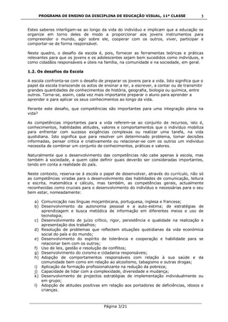 PROGRAMA DE ENSINO DA DISCIPLINA DE EDUCAÇÃO VISUAL, 11ª CLASSE
___________________________________________________________________________
Página 3/21
3
Estes saberes interligam-se ao longo da vida do indivíduo e implicam que a educação se
organize em torno deles de modo a proporcionar aos jovens instrumentos para
compreender o mundo, agir sobre ele, cooperar com os outros, viver, participar e
comportar-se de forma responsável.
Neste quadro, o desafio da escola é, pois, fornecer as ferramentas teóricas e práticas
relevantes para que os jovens e os adolescentes sejam bem sucedidos como indivíduos, e
como cidadãos responsáveis e úteis na família, na comunidade e na sociedade, em geral.
1.2. Os desafios da Escola
A escola confronta-se com o desafio de preparar os jovens para a vida. Isto significa que o
papel da escola transcende os actos de ensinar a ler, a escrever, a contar ou de transmitir
grandes quantidades de conhecimentos de história, geografia, biologia ou química, entre
outros. Torna-se, assim, cada vez mais importante preparar o aluno para aprender a
aprender e para aplicar os seus conhecimentos ao longo da vida.
Perante este desafio, que competências são importantes para uma integração plena na
vida?
As competências importantes para a vida referem-se ao conjunto de recursos, isto é,
conhecimentos, habilidades atitudes, valores e comportamentos que o indivíduo mobiliza
para enfrentar com sucesso exigências complexas ou realizar uma tarefa, na vida
quotidiana. Isto significa que para resolver um determinado problema, tomar decisões
informadas, pensar critica e criativamente ou relacionar-se com os outros um indivíduo
necessita de combinar um conjunto de conhecimentos, práticas e valores.
Naturalmente que o desenvolvimento das competências não cabe apenas à escola, mas
também à sociedade, a quem cabe definir quais deverão ser consideradas importantes,
tendo em conta a realidade do país.
Neste contexto, reserva-se à escola o papel de desenvolver, através do currículo, não só
as competências viradas para o desenvolvimento das habilidades de comunicação, leitura
e escrita, matemática e cálculo, mas também, as competências gerais, actualmente
reconhecidas como cruciais para o desenvolvimento do indivíduo e necessárias para o seu
bem estar, nomeadamente:
a) Comunicação nas línguas moçambicana, portuguesa, inglesa e francesa;
b) Desenvolvimento da autonomia pessoal e a auto-estima; de estratégias de
aprendizagem e busca metódica de informação em diferentes meios e uso de
tecnologia;
c) Desenvolvimento de juízo crítico, rigor, persistência e qualidade na realização e
apresentação dos trabalhos;
d) Resolução de problemas que reflectem situações quotidianas da vida económica
social do país e do mundo;
e) Desenvolvimento do espírito de tolerância e cooperação e habilidade para se
relacionar bem com os outros;
f) Uso de leis, gestão e resolução de conflitos;
g) Desenvolvimento do civismo e cidadania responsáveis;
h) Adopção de comportamentos responsáveis com relação à sua saúde e da
comunidade bem como em relação ao alcoolismo, tabagismo e outras drogas;
i) Aplicação da formação profissionalizante na redução da pobreza;
j) Capacidade de lidar com a complexidade, diversidade e mudança;
k) Desenvolvimento de projectos estratégias de implementação individualmente ou
em grupo;
l) Adopção de atitudes positivas em relação aos portadores de deficiências, idosos e
crianças.
 