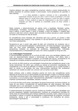 PROGRAMA DE ENSINO DA DISCIPLINA DE EDUCAÇÃO VISUAL, 11ª CLASSE
___________________________________________________________________________
Página 4/21
4
Importa destacar que estas competências encerram valores a serem desenvolvidos na
prática educativa no contexto escolar e extra-escolar, numa perspectiva de aprender a
fazer fazendo.
(...) o aluno aprenderá a respeitar o próximo se tiver a oportunidade de
experimentar situações em que este valor é visível. O aluno só aprenderá a viver num
ambiente limpo se a escola estiver limpa e promover o asseio em todos os espaços
escolares. O aluno cumprirá as regras de comportamento se elas forem exigidas e
cumpridas por todos os membros da comunidade escolar de forma coerente e
sistemática.
PCESG:27
Neste contexto, o desenvolvimento de valores como a igualdade, liberdade, justiça,
solidariedade, humildade, honestidade, tolerância, responsabilidade, perseverança, o
amor à pátria, o amor próprio, o amor à verdade, o amor ao trabalho, o respeito pelo
próximo e pelo bem comum, deverá estar ancorado à prática educativa e estar presente
em todos os momentos da vida da escola.
As competências acima indicadas são relevantes para que o jovem, ao concluir o ESG
esteja preparado para produzir o seu sustento e o da sua família e prosseguir os estudos
nos níveis subsequentes.
Perspectiva-se que o jovem seja capaz de lidar com economias em mudança, isto é,
adaptar-se a uma economia baseada no conhecimento, em altas tecnologias e que exigem
cada vez mais novas habilidades relacionadas com adaptabilidade, adopção de
perspectivas múltiplas na resolução de problemas, competitividade, motivação,
empreendedorismo e a flexibilidade de modo a ter várias ocupações ao longo da vida.
1.3. A Abordagem Transversal
A transversalidade apresenta-se no currículo do ESG como uma estratégia didáctica com
vista um desenvolvimento integral e harmonioso do indivíduo. Com efeito, toda a
comunidade escolar é chamada a contribuir na formação dos alunos, envolvendo-os na
resolução de situações-problema parecidas com as que se vão confrontar na vida.
No currículo do ESG prevê-se uma abordagem transversal das competências gerais e dos
temas transversais. De referir que, embora os valores se encontrem impregnados nas
competências e nos temas já definidos no PCESG, é importante que as acções levadas a
cabo na escola e as atitudes dos seus intervenientes sobretudo dos professores
constituam um modelo do saber ser, conviver com os outros e bem fazer.
Neste contexto, toda a prática educativa gravita em torno das competências acima
definidas de tal forma que as oportunidades de aprendizagem criadas no ambiente escolar
e fora dele contribuam para o seu desenvolvimento. Assim, espera-se que as actividades
curriculares e co-curriculares sejam suficientemente desafiantes e estimulem os alunos a
mobilizar conhecimentos, habilidades, atitudes e valores.
O currículo do ESG prevê ainda a abordagem de temas transversais, de forma explícita, ao
longo do ano lectivo. Considerando as especificidades de cada disciplina, são dadas
indicações para a sua abordagem no plano temático, nas sugestões metodológicas e no
texto de apoio sobre os temas transversais.
O desenvolvimento de projectos comuns constitui-se também com uma estratégias que
permite estabelecer ligações interdisciplinares, mobilizar as competências treinadas em
várias áreas de conhecimento para resolver problemas concretos. Assim, espera-se que as
actividades a realizar no âmbito da planificação e implementação de projectos, envolvam
professores, alunos e até a comunidade e constituam em momentos de ensino-
aprendizagem significativos.
 