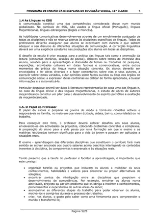 PROGRAMA DE ENSINO DA DISCIPLINA DE EDUCAÇÃO VISUAL, 11ª CLASSE
___________________________________________________________________________
Página 5/21
5
1.4 As Línguas no ESG
A comunicação constitui uma das competências considerada chave num mundo
globalizado. No currículo do ESG, são usados a língua oficial (Português), línguas
Moçambicanas, línguas estrangeiras (Inglês e Francês).
As habilidades comunicativas desenvolvem-se através de um envolvimento conjugado de
todas as disciplinas e não se reserva apenas às disciplinas específicas de línguas. Todos os
professores deverão assegurar que alunos se expressem com clareza e que saibam
adequar o seu discurso às diferentes situações de comunicação. A correcção linguística
deverá ser uma exigência constante nas produções dos alunos em todas as disciplinas.
O desafio da escola é criar espaços para a prática das línguas tais como a promoção da
leitura (concursos literários, sessões de poesia), debates sobre temas de interesse dos
alunos, sessões para a apresentação e discussão de temas ou trabalhos de pesquisa,
exposições, actividades culturais em datas festivas e comemorativas, entre outros
momentos de prática da língua numa situação concreta. Os alunos deverão ser
encorajados a ler obras diversas e a fazer comentários sobre elas e seus autores, a
escrever sobre temas variados, a dar opiniões sobre factos ouvidos ou lidos nos órgãos de
comunicação social, a expressar ideias contrárias ou criticar de forma apropriada, a buscar
informações e a sistematizá-la.
Particular destaque deverá ser dado à literatura representativa de cada uma das línguas e,
no caso da língua oficial e das línguas moçambicanas, o estudo de obras de autores
moçambicanos constitui um pilar para o desenvolvimento do espiríto patriótico e exaltação
da moçambicanidade.
1.5. O Papel do Professor
O papel da escola é preparar os jovens de modo a torná-los cidadãos activos e
responsáveis na família, no meio em que vivem (cidade, aldeia, bairro, comunidade) ou no
trabalho.
Para conseguir este feito, o professor deverá colocar desafios aos seus alunos,
envolvendo-os em actividades ou projectos, colocando problemas concretos e complexos.
A preparação do aluno para a vida passa por uma formação em que o ensino e as
matérias leccionadas tenham significado para a vida do jovem e possam ser aplicados a
situações reais.
O ensino - aprendizagem das diferentes disciplinas que constituem o currículo fará mais
sentido se estiver ancorado aos quatro saberes acima descritos interligando os conteúdos
inerentes à disciplina, às componentes transversais e às situações reais.
Tendo presente que a tarefa do professor é facilitar a aprendizagem, é importante que
este consiga:
organizar tarefas ou projectos que induzam os alunos a mobilizar os seus
conhecimentos, habilidades e valores para encontrar ou propor alternativas de
soluções;
encontrar pontos de interligação entre as disciplinas que propiciem o
desenvolvimento de competências. Por exemplo, envolver os alunos numa
actividade, projecto ou dar um problema que os obriga a recorrer a conhecimentos,
procedimentos e experiências de outras áreas do saber;
acompanhar as diferentes etapas do trabalho para poder observar os alunos,
motivá-los e corrigi-los durante o processo de trabalho;
criar, nos alunos, o gosto pelo saber como uma ferramenta para compreender o
mundo e transformá-lo;
 