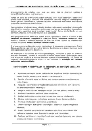 PROGRAMA DE ENSINO DA DISCIPLINA DE EDUCAÇÃO VISUAL, 11ª CLASSE
___________________________________________________________________________
Página 7/21
7
prosseguimento de estudos, quer para que sobre elas se alicercem praticas e
competências futuras de nível avançado.
Tendo em conta os quatro pilares saber conhecer, saber fazer, saber ser e saber viver
juntos e com os outros, o currículo, num processo de Educação Integral e Interdisciplinar,
deverá garantir conhecimentos, aptidões e atitudes socialmente relevantes e aproximar os
programas de ensino da vida quotidiana.
Nesta disciplina privilegiam-se os métodos de observação, experimentação e interpretação
dos diferentes conceitos aprendidos. Assim, espera-se que os alunos sejam observadores
activos, com capacidade para investigar, experimentar, fazer, aprofundando os seus
conhecimentos nos domínios da Natureza e da Sociedade.
Este programa fornece dados que podem ajudar o professor a orientar os alunos a ver,
observar, reconhecer, interpretar e criar para melhor Comunicar e Produzir. Criar
significa, procurar a maneira adequada de dizer aos outros, através da representação
plástica, aquilo que vemos, sentimos e projectamos.
O programa retoma alguns conteúdos e actividades já abordados no programa do Ensino
Básico, por forma a permitir um melhor domínio das técnicas e do desenvolvimento pleno
das capacidades expressivas dos alunos.
As estratégias e actividades de ensino-aprendizagem, privilegiam o papel do professor
enquanto orientador, apoiante e facultador de meios, assim como a participação activa
dos alunos nos projectos e estudos enquanto sujeitos da aprendizagem. Em termos de
materiais pedagógico-didácticos impera a sua variedade e utilização de recursos
existentes na comunidade.
COMPETÊNCIAS A DESENVOLVER NA DISCIPLINA DE EDUCAÇÃO VISUAL NO
ESG2
1. Apresenta mensagens visuais e experiências, através de relatos e demonstrações
na sala de aulas, em grupos de trabalho e na comunidade;
2. Recolhe informação sobre os hábitos, usos e costumes dos moçambicanos nas
várias línguas;
3. Pesquisa e sistematiza informação sobre assuntos relacionados com a disciplina
nos diferentes meios de informação;
4. Reage de forma crítica a mensagens visuais (cartazes, painéis, obras de Arte);
5. Analisa criticamente o ambiente visual envolvente;
6. Avalia trabalhos inter-escolas, inter-turmas, inter-grupos, e individuais;
7. Idealiza projectos para a melhoria da qualidade de vida das comunidades;
8. Promove debates sobre as matérias apreendidas;
9. Observa as regras de higiene e segurança na elaboração e apresentação dos
trabalhos;
10. Produz trabalhos que transmitam mensagens educativas e contribuam para
melhorar a qualidade visual do ambiente escolar e da comunidade;
11. Realiza e participa em exposições/venda dos trabalhos elaborados para colectar
fundos para obras de beneficência;
 