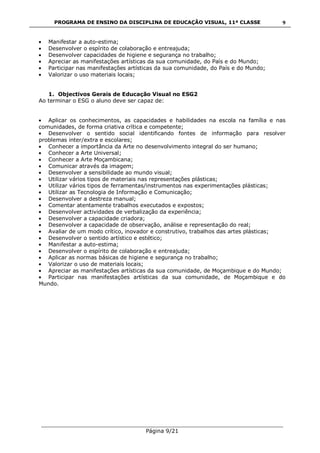 PROGRAMA DE ENSINO DA DISCIPLINA DE EDUCAÇÃO VISUAL, 11ª CLASSE
___________________________________________________________________________
Página 9/21
9
Manifestar a auto-estima;
Desenvolver o espírito de colaboração e entreajuda;
Desenvolver capacidades de higiene e segurança no trabalho;
Apreciar as manifestações artísticas da sua comunidade, do País e do Mundo;
Participar nas manifestações artísticas da sua comunidade, do País e do Mundo;
Valorizar o uso materiais locais;
1. Objectivos Gerais de Educação Visual no ESG2
Ao terminar o ESG o aluno deve ser capaz de:
Aplicar os conhecimentos, as capacidades e habilidades na escola na família e nas
comunidades, de forma criativa crítica e competente;
Desenvolver o sentido social identificando fontes de informação para resolver
problemas inter/extra e escolares;
Conhecer a importância da Arte no desenvolvimento integral do ser humano;
Conhecer a Arte Universal;
Conhecer a Arte Moçambicana;
Comunicar através da imagem;
Desenvolver a sensibilidade ao mundo visual;
Utilizar vários tipos de materiais nas representações plásticas;
Utilizar vários tipos de ferramentas/instrumentos nas experimentações plásticas;
Utilizar as Tecnologia de Informação e Comunicação;
Desenvolver a destreza manual;
Comentar atentamente trabalhos executados e expostos;
Desenvolver actividades de verbalização da experiência;
Desenvolver a capacidade criadora;
Desenvolver a capacidade de observação, análise e representação do real;
Avaliar de um modo crítico, inovador e construtivo, trabalhos das artes plásticas;
Desenvolver o sentido artístico e estético;
Manifestar a auto-estima;
Desenvolver o espírito de colaboração e entreajuda;
Aplicar as normas básicas de higiene e segurança no trabalho;
Valorizar o uso de materiais locais;
Apreciar as manifestações artísticas da sua comunidade, de Moçambique e do Mundo;
Participar nas manifestações artísticas da sua comunidade, de Moçambique e do
Mundo.
 