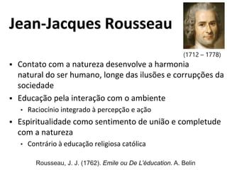 Jean-Jacques Rousseau
 Contato com a natureza desenvolve a harmonia
natural do ser humano, longe das ilusões e corrupções da
sociedade
 Educação pela interação com o ambiente
• Raciocínio integrado à percepção e ação
 Espiritualidade como sentimento de união e completude
com a natureza
• Contrário à educação religiosa católica
(1712 – 1778)
Rousseau, J. J. (1762). Emile ou De L’éducation. A. Belin
 