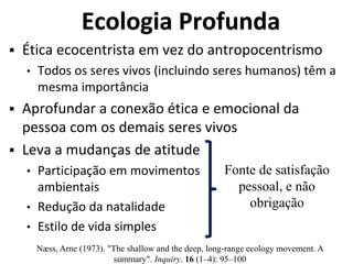 Ecologia Profunda
 Ética ecocentrista em vez do antropocentrismo
• Todos os seres vivos (incluindo seres humanos) têm a
mesma importância
 Aprofundar a conexão ética e emocional da
pessoa com os demais seres vivos
 Leva a mudanças de atitude
• Participação em movimentos
ambientais
• Redução da natalidade
• Estilo de vida simples
Fonte de satisfação
pessoal, e não
obrigação
Næss, Arne (1973). "The shallow and the deep, long‐range ecology movement. A
summary". Inquiry. 16 (1–4): 95–100
 