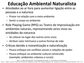 Educação Ambiental Naturalista
 Atividades ao ar livre para aumentar ligação entre as
pessoas e a natureza
• Prazer na relação com o meio ambiente
• Sentir o corpo no ambiente
 Role Playing Game (RPG) ou Teatro de Improvisação em
ambientes naturais, representando seres vivos ou
entidades da natureza
• Se colocar no lugar dos outros seres vivos
• Atribuir valor intrínseco a outras formas de vida
 Críticas devido a romantização e naturalização
• Pouco enfoque em conflitos sociais e relações de poder
• Pouco enfoque no ambiente cultural construído
(exemplo: ambientes urbanos e rurais)
Matre, S. (1990). Earth education: A new beginning. Warrenville, IL: The Institute for Earth Education.
Sauvé, L. (2005). Currents in Environmental Education: Mapping a Complex and Evolving Pedagogical Field. Canadian Journal of Environmental Education, 10(1), 11-37.
 