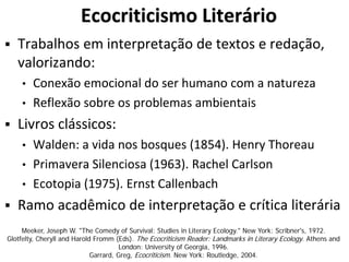 Ecocriticismo Literário
 Trabalhos em interpretação de textos e redação,
valorizando:
• Conexão emocional do ser humano com a natureza
• Reflexão sobre os problemas ambientais
 Livros clássicos:
• Walden: a vida nos bosques (1854). Henry Thoreau
• Primavera Silenciosa (1963). Rachel Carlson
• Ecotopia (1975). Ernst Callenbach
 Ramo acadêmico de interpretação e crítica literária
Meeker, Joseph W. "The Comedy of Survival: Studies in Literary Ecology." New York: Scribner's, 1972.
Glotfelty, Cheryll and Harold Fromm (Eds). The Ecocriticism Reader: Landmarks in Literary Ecology. Athens and
London: University of Georgia, 1996.
Garrard, Greg, Ecocriticism. New York: Routledge, 2004.
 