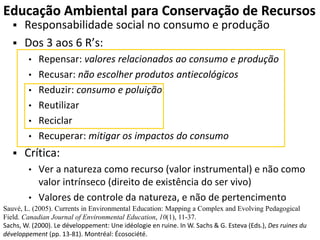 Educação Ambiental para Conservação de Recursos
 Responsabilidade social no consumo e produção
 Dos 3 aos 6 R’s:
• Repensar: valores relacionados ao consumo e produção
• Recusar: não escolher produtos antiecológicos
• Reduzir: consumo e poluição
• Reutilizar
• Reciclar
• Recuperar: mitigar os impactos do consumo
 Crítica:
• Ver a natureza como recurso (valor instrumental) e não como
valor intrínseco (direito de existência do ser vivo)
• Valores de controle da natureza, e não de pertencimento
Sauvé, L. (2005). Currents in Environmental Education: Mapping a Complex and Evolving Pedagogical
Field. Canadian Journal of Environmental Education, 10(1), 11-37.
Sachs, W. (2000). Le développement: Une idéologie en ruine. In W. Sachs & G. Esteva (Eds.), Des ruines du
développement (pp. 13-81). Montréal: Écosociété.
 