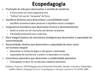 Ecopedagogia
 Promoção da vida para desenvolver o sentido de existência
• A Terra como um único organismo vivo
• “Cultivo” em vez de “conquista” da Terra
 Equilíbrio dinâmico para desenvolver a sensibilidade social
• Equilíbrio econômico deve preservar o equilíbrio social e ecológico
 Congruência harmônica que desenvolve ternura e deslumbramento
• Sentir-se como um ser vivo junto aos demais no planeta
• Vinculação emocional com a natureza
 Ética integral (valores da consciência ecológica) que desenvolve a capacidade de
autorrealização
 Racionalidade intuitiva que desenvolve a capacidade de atuar como
ser humano integral
• Reconhece os limites da lógica e não ignora a afetividade
• Capacidade de transformar a ordem e a desordem no mundo
 Consciência planetária que desenvolve a solidariedade planetária
• Participação no devir do mundo pela cidadania planetária
Gutiérrez, Francisco 1994 Pedagogia para el Desarrollo Sostenible. Heredia, Costa Rica: Editorialpec.
Gadotti, Moacir. Pedagogia da terra: Ecopedagogia e educação sustentável. CLACSO, 2000.
 