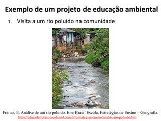 Exemplo de um projeto de educação ambiental
1. Visita a um rio poluído na comunidade
https://educador.brasilescola.uol.com.br/estrategias-ensino/analise-rio-poluido.htm
Freitas, E. Análise de um rio poluído. Em: Brasil Escola. Estratégias de Ensino – Geografia.
 
