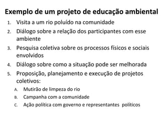Exemplo de um projeto de educação ambiental
1. Visita a um rio poluído na comunidade
2. Diálogo sobre a relação dos participantes com esse
ambiente
3. Pesquisa coletiva sobre os processos físicos e sociais
envolvidos
4. Diálogo sobre como a situação pode ser melhorada
5. Proposição, planejamento e execução de projetos
coletivos:
A. Mutirão de limpeza do rio
B. Campanha com a comunidade
C. Ação política com governo e representantes políticos
 