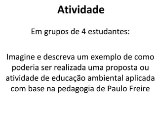 Atividade
Em grupos de 4 estudantes:
Imagine e descreva um exemplo de como
poderia ser realizada uma proposta ou
atividade de educação ambiental aplicada
com base na pedagogia de Paulo Freire
 