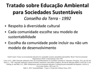 Tratado sobre Educação Ambiental
para Sociedades Sustentáveis
Conselho da Terra - 1992
 Respeito à diversidade cultural
 Cada comunidade escolhe seu modelo de
sustentabilidade
 Escolha da comunidade pode incluir ou não um
modelo de desenvolvimento
Earth Council. Treaty on environmental education for sustainable societies and global responsability. Brazil: Non Governmental
Organizations (NGO´s) International, June 1992
Lima, G.F.C., 2009. Educação ambiental crítica: do socioambientalismo às sociedades sustentáveis. Educação e Pesquisa, 35(1), pp.145-163.
Sauvé, L., 1997. Educação ambiental e desenvolvimento sustentável: uma análise complexa. Revista de educação pública, 6(10), pp.72-102.
Jickling, B. and Wals, A.E., 2008. Globalization and environmental education: Looking beyond sustainable development. Journal of
Curriculum Studies, 40(1), pp.1-21.
Boff, L. 2012. Sustentabilidade – O que é e O que não é.Editora Vozes, 2012.
 