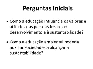 Perguntas iniciais
 Como a educação influencia os valores e
atitudes das pessoas frente ao
desenvolvimento e à sustentabilidade?
 Como a educação ambiental poderia
auxiliar sociedades a alcançar a
sustentabilidade?
 