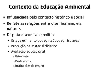 Contexto da Educação Ambiental
 Influenciada pelo contexto histórico e social
 Reflete as relações entre o ser humano e a
natureza
 Disputa discursiva e política
• Estabelecimento dos conteúdos curriculares
• Produção de material didático
• Avaliação educacional
o Estudantes
o Professores
o Instituições de ensino
 