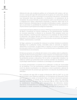 10
ELPLANDEÁREADEEDUCACIÓNFÍSICA,RECREACIÓNYDEPORTES
Además de esta alta incidencia política en la formación del cuerpo y del ser,
se tuvo a inicios del siglo XX intervención de la iglesia en la educación; siendo
la formación de la moral la prioridad en los procesos educativos, concibiendo
una formación física que propendía a la prudencia y el acatamiento de la
moralidad. Un cuerpo limitado, un pensamiento sujeto a las directrices sociales
y religiosas de la época; expresiones corporales y motrices, sobre todo en el
género femenino, limitadas bajo el concepto de delicadeza y pudor; vestuarios
que no permitían la posibilidad de amplitud y libertad de los movimientos y
mucho menos la percepción de las figuras corporales.
La Campaña de Cultura Aldeana se inició en 1934 bajo el ministerio de Luis López
de Mesa y constituyó un intento ambicioso en sus planteamientos, limitado
en recursos materiales, y efímero en su duración. Esta campaña contó con
buena difusión y sembró grandes esperanzas en la ambición de democratizar
la educación. Sus planes giraron en torno a la idea de llevar a los sectores
populares nuevos hábitos y costumbres relacionadas con principios de higiene,
estética, alimentación y nutrición.
Se llegó a plantear la necesidad de restaurar en primer término la condición
fisiológica de la población escolar, entendida como la atención al régimen
alimenticio, la nutrición, la salud física y mental, lo cual se consideró como
premisa para mejorar las condiciones y los ambientes para la adquisición de los
conocimientos en los escolares.
El discurso presente en la década del veinte en los análisis sobre la población,
plagado de determinismo geográfico y racial, empezó a ser desplazada y aunque
persisten algunos de sus defensores, se abren paso nuevas explicaciones sobre
los problemas sociales y educativos. Por lo tanto, se emprenden estudios y se
elaboran análisis que pretendían tener sustento científico en disciplinas como
la psicología experimental, la medicina, la sociología y la antropometría.
La escasez presupuestal, el aumento de la población, la falta de continuidad
en las políticas y en los funcionarios estatales, llevaron al distanciamiento
entre los ideales enarbolados y su cobertura a nivel cuantitativo, además de
la implementación de acciones que apuntaran a la solución de problemas bien
definidos.
Para mediados del siglo XX se expide la Resolución 2011 de 1967, en la cual
se contemplan como objetivos específicos, en el programa de Educación Física
para la enseñanza media, la formación física, la actitud y formación postural,
el cuidado corporal, el tiempo libre, la formación en destrezas naturales,
destrezas técnicas y el ritmo. Con los decretos 088 de 1976 y 1419 de 1978
se establecieron lineamientos para conceptualizar los diferentes niveles
educativos, formulándose los currículos de preescolar, básica primaria, básica
secundaria y media vocacional. El contenido principal en el preescolar y la
 