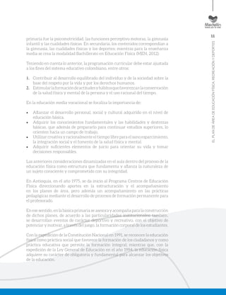 11
ELPLANDEÁREADEEDUCACIÓNFÍSICA,RECREACIÓNYDEPORTES
primaria fue la psicomotricidad, las funciones perceptivo motoras, la gimnasia
infantil y las cualidades físicas. En secundaria, los contenidos correspondían a
la gimnasia, las cualidades físicas y los deportes; mientras para la enseñanza
media se crea la modalidad Bachillerato en Educación Física (MEN, 2012).
Teniendo en cuenta lo anterior, la programación curricular debe estar ajustada
a los fines del sistema educativo colombiano, entre otros:
1.	 Contribuir al desarrollo equilibrado del individuo y de la sociedad sobre la
base del respeto por la vida y por los derechos humanos.
2.	 Estimularlaformacióndeactitudesyhábitosquefavorezcanlaconservación
de la salud física y mental de la persona y el uso racional del tiempo.
En la educación media vocacional se focaliza la importancia de:
•	 Afianzar el desarrollo personal, social y cultural adquirido en el nivel de
educación básica.
•	 Adquirir los conocimientos fundamentales y las habilidades y destrezas
básicas, que además de prepararlo para continuar estudios superiores, lo
orienten hacia un campo de trabajo.
•	 Utilizar creativa y racionalmente el tiempo libre para el sano esparcimiento,
la integración social y el fomento de la salud física y mental.
•	 Adquirir suficientes elementos de juicio para orientar su vida y tomar
decisiones responsables.
Las anteriores consideraciones dinamizadas en el aula dentro del proceso de la
educación física como estructura que fundamenta y afianza la naturaleza de
un sujeto consciente y comprometido con su integridad.
En Antioquia, en el año 1975, se da inicio al Programa Centros de Educación
Física direccionando aportes en la estructuración y el acompañamiento
en los planes de área, pero además un acompañamiento en las prácticas
pedagógicas mediante el desarrollo de procesos de formación permanente para
el profesorado.
En ese sentido, en la básica primaria se asesora y acompaña para la construcción
de dichos planes, de acuerdo a las particularidades institucionales; también,
se desarrollan eventos de carácter deportivo y recreativo, con el objetivo de
potenciar y motivar, a través del juego, la formación corporal de los estudiantes.
Con la expedición de la Constitución Nacional en 1991, se reconoce la educación
física como práctica social que favorece la formación de los ciudadanos y como
práctica educativa que permite la formación integral; mientras que, con la
expedición de la Ley General de Educación en el año 1994, la educación física
adquiere su carácter de obligatoria y fundamental para alcanzar los objetivos
de la educación.
 