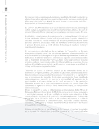 12
ELPLANDEÁREADEEDUCACIÓNFÍSICA,RECREACIÓNYDEPORTES
Se reconocen otras prácticas culturales como posibilidad de implementación en
el plan de estudios; además de su aporte en las transformaciones sociales desde
el reconocimiento del cuerpo y de los otros, ligados a procesos que posibiliten,
básicamente, el desarrollo del país.
La Ley 934 de 2004 establece que todas las instituciones educativas del país
deben incluir en sus proyectos educativos institucionales, además del plan de
área de Educación Física, los proyectos pedagógicos complementarios del área.
En Medellín, con el objetivo de implementarla, a través del Acuerdo Municipal
019de2005,seestablecencriteriosbásicosparaeldesarrolloyelfortalecimiento
del área, relacionada con la necesidad de iniciar el proceso formativo desde
la básica primaria, articulando todos los aspectos y criterios fundamentales
y propios de cada grado y nivel, además de la etapa de madurez motora y
cognitiva del estudiante.
Es necesario tener claridad que las actividades de Tiempo Libre y Jornada
Complementaria ofertadas a los estudiantes obedecen a la continuación y el
fortalecimiento de aquellas prácticas que el docente implementa en el área, con
la finalidad de afianzar de manera intencionada aquellos asuntos relacionados
con la formación de los niños y jóvenes, tales como: expresiones y técnicas
motrices, valores, convivencia, estilos de vida saludables y generación de una
cultura del cuidado propio, del otro y del entorno, propiciando una calidad de
vida y ambientes sanos para la ciudad.
Teniendo en cuenta lo anterior, además de lo establecido dentro de la
normatividad vigente, desde la Ley General de Educación, en donde se establece
la autonomía escolar, para definir la intensidad horaria del área es significativo
que se reconozcan las garantías de ejecutar una educación física planificada
sistemáticamente, teniendo en cuenta la continuidad, el seguimiento, la
participación y el compromiso institucional, reconociendo los productos
obtenidos a través de la lúdica del cuerpo en interacción con el saber y las
competencias específicas de otras áreas, además del saber y las competencias
como ciudadano.
Desde el año 2005 se inicia la estructuración y dinamización de las Mesas de
Educación Física en el municipio de Medellín, como una estrategia pedagógica
y metodológica donde participan entidades e instituciones educativas de las
zonas urbanas y rurales que de una u otra forma intervienen en el desarrollo
pedagógico de la Educación Física, la Recreación y el Deporte, a través de
actividades curriculares y complementarias, aplicando criterios técnicos,
científicos, tecnológicos y lúdicos, contribuyendo al desarrollo y formación
integral de los estudiantes.
Esta estrategia abierta a la participación de docentes de primaria y licenciados
en el área de bachillerato fue generando líneas de acción contextualizadas
 
