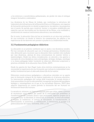 13
ELPLANDEÁREADEEDUCACIÓNFÍSICA,RECREACIÓNYDEPORTES
a los entornos y características poblacionales, sin perder de vista el enfoque
integral, formativo y sistemático.
Las dinámicas de las Mesas de trabajo, que conforman la estructura del
Laboratorio de la Enseñanza de la Educación Física y el Olimpismo, son espacios
de formación permanente en donde la experiencia, los saberes y las preguntas
son el punto de partida para construir teorías y conceptos establecidos por
expertos, que son aterrizados por los docentes de las Mesas, a las realidades y
condiciones de nuestras instituciones educativas y sus estudiantes.
Por lo tanto, la educación física de hoy se convierte en un área real, producto
de una evolución, en donde la historia, las competencias, los saberes y las
experiencias de los docentes son puestos a prueba en la cotidianidad escolar.
3.2. Fundamentos pedagógicos–didácticos
La educación es un proceso cambiante que se ajusta a las dinámicas sociales.
No hay concepto de educación que con el tiempo permanezca. Establecemos
esta afirmación para reconocer que la educación física también está mediada
por esas dinámicas, además de otras connotaciones de carácter teórico y
epistemológico. Desde esa última consideración, en atención a los aportes y
conceptos de otras disciplinas como antropología, sicología, biología, sociología
y la misma pedagogía (saber fundante) se observan diferentes acepciones y
prácticas alrededor de la educación física (Uribe, 2007).
Desde los aportes de Jean Piaget hasta otros teóricos contemporáneos se ha
reconocido la importancia de una formación que incluya la corporalidad como
ámbito fundamental para el adecuado desarrollo de los sujetos.
Diferentes construcciones pedagógicas y educativas coinciden en su aporte
para la formación integral de los sujetos implicados en el proceso educativo.
La intervención pedagógica del cuerpo debe trascender la mirada técnica e
instrumentalista a la que ha sido sometido, transgredir los límites del paradigma
biológico y somatognósico en el que se ha encasillado (Moreno, 2007) para
adquirir importancia en cuanto permite la formación del ser humano en
términos de desarrollo humano.
La escuela es, entonces, un lugar privilegiado para que niños, niñas y jóvenes
se reconozcan como sujetos por medio de la motricidad que posibiliten la
transformación del contexto social y que promuevan aspectos propios de la
existencia como “la identidad, la interacción, la inclusión, la interculturalidad,
el respeto, la resistencia, el control, la vinculación, la transformación, la
diferenciación, la autonomía, la visibilización, la democracia, el arraigo y la
potencialización del sujeto” (Arboleda, 2010, p. 20).
 