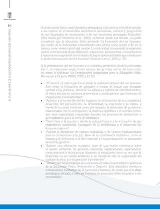 14
ELPLANDEÁREADEEDUCACIÓNFÍSICA,RECREACIÓNYDEPORTES
Silaeducaciónfísica,comodisciplinapedagógica,eslacienciayelartedeayudar
a los sujetos en el desarrollo intencional (armonioso, natural y progresivo)
de sus facultades de movimiento y de sus facultades personales (González,
1993 citado por Chaverra et al., 2010), entonces desde esa mirada, se puede
considerar que la educación física pretende “la formación del ser humano,
por medio de la motricidad, entendiendo esta última como medio y fin en sí
misma, como vivenciación del cuerpo. La motricidad comprende la expresión
motriz intencionada de percepciones, emociones, sentimientos, conocimientos
y operaciones cognitivas con el objeto de lograr potencialidades que conduzcan
al perfeccionamiento del ser humano” (Chaverra et al., 2010, p. 37).
Si la potenciación del ser humano es la máxima pretensión desde la educación
física, consideramos importantes asumir las grandes metas de formación,
tal como lo plantean las Orientaciones pedagógicas para la Educación Física,
Recreación y Deporte (MEN, 2010, p.13-16):
•	 “Promover el cultivo personal desde la realidad corporal del ser humano.
Esto exige la formación de actitudes y modos de actuar que otorguen
sentido a las prácticas, técnicas, los saberes y hábitos de actividad motriz,
al hacer énfasis en acciones preventivas y participativas que fomenten la
cooperación y la solidaridad”.
•	 “Aportar a la formación del ser humano en el horizonte de su complejidad,
desarrollo del pensamiento, la sensibilidad, la expresión y la lúdica, a
través de acciones motrices como, por ejemplo, la resolución de problemas
relacionados con la anticipación, la destreza operativa y el sentido crítico,
que sean capacidades requeridas durante los procesos de abstracción y
generalización para la toma de decisiones”.
•	 “Contribuir a la construcción de la cultura física y a la valoración de sus
expresiones autóctonas. Educación de la sensibilidad y el desarrollo del
lenguaje corporal”.
•	 “Apoyar la formación de cultura ciudadana y de valores fundamentales
para la convivencia y la paz. Base de la convivencia ciudadana, como el
respeto a la diferencia, a la libre elección y a la participación en decisiones
de interés general”.
•	 “Apoyar una educación ecológica, base de una nueva conciencia sobre
el medio ambiente. Se generan vivencias, exploraciones, experiencias,
conocimientos y técnicas que disponen al estudiante como un ser que se
desarrolla en un medio ambiente y en virtud de ello es responsable del
cuidado de este, su recuperación y protección”.
•	 “Desarrollar una pedagogía de la inclusión de todas las personas en prácticas
de la Educación Física, Recreación y Deporte. Esta disciplina involucra
componentes fundantes de la naturaleza humana, de modo que el trabajo
pedagógico dirigido a cada ser humano en particular debe adaptarse a sus
necesidades”.
 