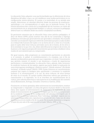 15
ELPLANDEÁREADEEDUCACIÓNFÍSICA,RECREACIÓNYDEPORTES
La educación física adquiere unas particularidades que la diferencian de otras
disciplinas del saber y que a su vez establecen unos modos particulares en su
configuración teórico-práctica. El cuerpo y la motricidad, en su sentido más
amplio, determinan un abordaje diferente desde los procesos de enseñanza-
aprendizaje y en correspondencia al sujeto que se pretende formar. Si las
teorías educativas dan cuenta de la complejidad del ser humano, en razón del
reconocimiento de su singularidad biológica y cultural, entonces la pedagogía
deberá hacer su reflexión desde esa misma complejidad manifiesta.
Es pertinente entonces que la educación física como práctica pedagógica, al
decir de Morín (1999), pueda enseñar más allá de los contenidos y exponga
problemas centrales que generalmente son ignorados y olvidados. No se puede
concebir una traslación ingenua y estéril de contenidos que poco o nada ayuden
en el desarrollo humano del sujeto y en su forma de ser y estar en el mundo,
pues el sujeto debe tener lecturas acertadas acerca de sí mismo, de los otros y
de la sociedad en la que vive. Así, deben identificarse los orígenes de errores, de
ilusiones y de cegueras propios del conocimiento que permitan establecer otros
modos de acercamiento para su comprensión.
De igual manera, debe propiciarse un conocimiento pertinente en atención
a: el contexto, lo global, lo multidimensional y lo complejo, con el fin de
abordar problemáticas generales pero que respondan a lo local. Conocimiento
que permita conocer el mundo y sus dinámicas a través de experiencias
particulares y contextualizadas. La educación física, además, debe reconocer
la condición humana de los sujetos, aspecto que parte desde la realización de
unos interrogantes ontológicos; ¿Quiénes somos?, ¿Dónde estamos? ¿De dónde
venimos? ¿A dónde vamos? (Morín, 1999). Existe entonces un reconocimiento
corporal que supera lo biológico para aprehender y reconocer la condición
humana y el reconocimiento, a su vez, de otras culturas, de otras formas
de estar en el mundo. El cuerpo confina diferentes esferas que permiten la
comunicación y la expresión, en él se inscriben las manifestaciones de la
cultura, pero además determina y está inmerso en la modificación del contexto
social (Bustamante, Arteaga, González, Chaverra y Gaviria, 2012).
Finalmente, en líneas apretadas, debe enfrentarse las incertidumbres, enseñar
la comprensión y responder a la ética del género humano desde la educación
física. Esto supone el enfrentamiento de obstáculos y la superación de retos
desde el reconocimiento de sí mismo y el respeto por los otros, la comprensión
de la condición humana, de la configuración del planeta y el respeto por el
espacio físico y vital que habitamos. Pues “individuo - sociedad - especie son no
solamente inseparables sino coproductores el uno del otro. Cada uno de estos
términos es a la vez medio y fin de los otros. No se puede absolutizar a ninguno
y hacer de uno solo el fin supremo de la tríada” (Morín, 1999, p. 54).
 