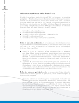 16
ELPLANDEÁREADEEDUCACIÓNFÍSICA,RECREACIÓNYDEPORTES
Orientaciones didácticas: estilos de enseñanza
El estilo de enseñanza, según Contreras (1998), corresponde a la estrategia
pedagógica o didáctica del profesor. Hace referencia a la forma particular de
orientar la clase, de interactuar con los estudiantes y con el saber. Cada estilo
no puede enfrentarse sino que en función de la enseñanza, el aprendizaje y
los objetivos debe considerarse la utilidad del mismo. Siguiendo la propuesta
y el abordaje conceptual de Contreras (1998), pueden clasificarse los estilos de
enseñanza de la educación física de la siguiente manera:
•	 Estilos de enseñanza tradicionales.
•	 Estilos de enseñanza participativos.
•	 Estilos de enseñanza que tienden a la individualización.
•	 Estilos de enseñanza cognitivos.
•	 Estilos de enseñanza que promueven la creatividad.
Estilos de enseñanza tradicionales. Se caracterizan por el control permanente
del profesor sobre lo que va a ser enseñado, el cómo va a ser enseñado y desde
qué criterios se realiza la evaluación. Se recomienda para la enseñanza de
destrezas físicas específicas:
•	 Instrucción directa: se caracteriza porque el profesor ofrece la respuesta
ante un problema motriz determinado. Las decisiones sobre contenidos,
ejecución y evaluación de la clase son determinadas únicamente por el
profesor. La secuencia entonces corresponde a: explicación, demostración,
ejecución y evaluación. La evaluación hace referencia a la corrección de la
ejecución.
•	 Asignación de tareas: este estilo se caracteriza porque la ejecución de la
tarea motriz ya no está sometida al control absoluto del profesor, sino que
el estudiante, a partir de sus particularidades individuales, determina de
qué manera la realizará. El profesor tiene una mejor comunicación con sus
alumnos debido a la flexibilidad en la organización de la clase.
Estilos de enseñanza participativos. Se caracterizan por la participación
de los estudiantes en su proceso de aprendizaje y en la colaboración para el
aprendizaje de sus pares:
•	 Enseñanza recíproca: se caracteriza por el momento de la evaluación. Los
estudiantes organizados por parejas o tríos realizan observaciones a sus
pares mientras ejecutan las tareas asignadas por el profesor. Además de
las correcciones que el compañero pueda brindar, él mismo corrige sus
ejecuciones a partir de lo observado en sus pares. Aquí el profesor tendrá
más posibilidad de corrección a los estudiantes en sus ejecuciones debido al
tiempo que tiene para la observación individual.
 