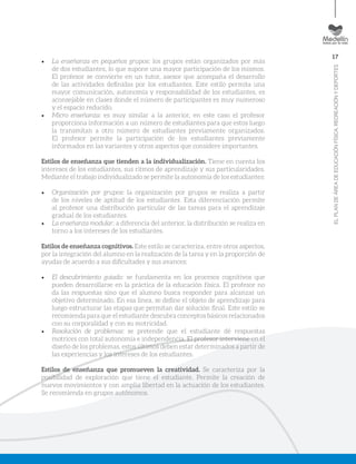 17
ELPLANDEÁREADEEDUCACIÓNFÍSICA,RECREACIÓNYDEPORTES
•	 La enseñanza en pequeños grupos: los grupos están organizados por más
de dos estudiantes, lo que supone una mayor participación de los mismos.
El profesor se convierte en un tutor, asesor que acompaña el desarrollo
de las actividades definidas por los estudiantes. Este estilo permita una
mayor comunicación, autonomía y responsabilidad de los estudiantes, es
aconsejable en clases donde el número de participantes es muy numeroso
y el espacio reducido.
•	 Micro enseñanza: es muy similar a la anterior, en este caso el profesor
proporciona información a un número de estudiantes para que estos luego
la transmitan a otro número de estudiantes previamente organizados.
El profesor permite la participación de los estudiantes previamente
informados en las variantes y otros aspectos que considere importantes.
Estilos de enseñanza que tienden a la individualización. Tiene en cuenta los
intereses de los estudiantes, sus ritmos de aprendizaje y sus particularidades.
Mediante el trabajo individualizado se permite la autonomía de los estudiantes:
•	 Organización por grupos: la organización por grupos se realiza a partir
de los niveles de aptitud de los estudiantes. Esta diferenciación permite
al profesor una distribución particular de las tareas para el aprendizaje
gradual de los estudiantes.
•	 La enseñanza modular: a diferencia del anterior, la distribución se realiza en
torno a los intereses de los estudiantes.
Estilos de enseñanza cognitivos. Este estilo se caracteriza, entre otros aspectos,
por la integración del alumno en la realización de la tarea y en la proporción de
ayudas de acuerdo a sus dificultades y sus avances:
•	 El descubrimiento guiado: se fundamenta en los procesos cognitivos que
pueden desarrollarse en la práctica de la educación física. El profesor no
da las respuestas sino que el alumno busca responder para alcanzar un
objetivo determinado. En esa línea, se define el objeto de aprendizaje para
luego estructurar las etapas que permitan dar solución final. Este estilo se
recomienda para que el estudiante descubra conceptos básicos relacionados
con su corporalidad y con su motricidad.
•	 Resolución de problemas: se pretende que el estudiante dé respuestas
motrices con total autonomía e independencia. El profesor interviene en el
diseño de los problemas, estos últimos deben estar determinados a partir de
las experiencias y los intereses de los estudiantes.
Estilos de enseñanza que promueven la creatividad. Se caracteriza por la
posibilidad de exploración que tiene el estudiante. Permite la creación de
nuevos movimientos y con amplia libertad en la actuación de los estudiantes.
Se recomienda en grupos autónomos.
 