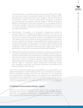 19
ELPLANDEÁREADEEDUCACIÓNFÍSICA,RECREACIÓNYDEPORTES
sus conocimientos y las particularidades de las tareas motrices. Son datos
que solo conoce quien se autoevalúa (Camacho, Castillo y Monje, 2007),
corresponden a la experiencia misma del estudiante. Vista de esa manera,
es conveniente educar a los niños, desde edades tempranas, en procesos
de autoevaluación que pueden instalarse desde la práctica de juegos y
deportes, elaboración de materiales, participación en actividades motrices
y otros que considere pertinente el profesor, que potencien la autonomía
y el autoconocimiento, además del componente axiológico que constituye
este tipo de evaluación.
•	 Coevaluación. Corresponde a la evaluación realizada por grupos de
personas sobre una actividad, desempeño o productos de uno de sus
miembros (Camacho, Castillo y Monje, 2007). Permite la participación de los
pares en los procesos de aprendizaje. Cuando se manifiestan las fortalezas
y los aspectos por mejorar, según los criterios establecidos por el profesor,
se crean ambientes de diálogo y responsabilidad. Es necesario precisar los
criterios determinados a evaluar, pues como sugiere Salinas (2001), podría
evaluarse lo negativo exclusivamente o, en una práctica equivocada de
solidaridad, cubrir al compañero frente al profesor, aspecto que negaría la
posibilidad de comprender los procesos formativos del estudiante.
•	 Heteroevaluación.Eslaevaluaciónrealizadaporunapersona,generalmente
el profesor al estudiante. En educación física el profesor deberá evaluar no
solo los niveles de destreza de los estudiantes, sino desde las potencialidades
del sujeto. Se insiste en superar la perspectiva reduccionista de la educación
física, por lo tanto la evaluación también deberá acogerse a miradas
integrales de quienes participan en ella, pues como bien señala el Decreto
1290 de 2009, la evaluación deberá proporcionar información básica
para consolidar o reorientar los procesos educativos relacionados con el
desarrollo integral del estudiante.
Ahora bien, convendría señalar que los profesores, en aras de mejorar sus
prácticas pedagógicas, también deben permitir que sus estudiantes los evalúen.
Dichas evaluaciones pueden partir de una entrevista con un estudiante
o un grupo de ellos, un diálogo grupal, en el cuaderno de la asignatura o en
fichas previamente establecidas. Una heteroevaluación debe servir tanto a
estudiantes como profesores para mejorar los procesos educativos, pues unos y
otros son indispensables en la configuración de mejores prácticas pedagógicas.
3.3. Resumen de las normas técnico - legales
Desde la Ley General de Educación hasta cada una de las leyes, decretos,
directivas ministeriales y acuerdos que establecen todos aquellos aspectos
relevantes que soportan la planeación e implementación de la Educación
Física, dentro de los procesos formativos de los estudiantes (no solo desde la
 