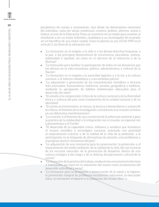 20
ELPLANDEÁREADEEDUCACIÓNFÍSICA,RECREACIÓNYDEPORTES
perspectiva de cuerpo y movimiento, sino desde las dimensiones esenciales
del individuo, como ser social, intelectual, creativo, político, afectivo, moral y
lúdico), el área de la Educación Física se convierte en un medio para enseñar al
estudiante a ser un mejor individuo, ciudadano y un investigador de su propio
ser en beneficio de una mejor ciudad. Como lo plantea la Ley 115 de 1994 en el
artículo 5, los fines de la educación son:
•	 “La formación en el respeto a la vida y a los demás derechos humanos, a
la paz, a los principios democráticos de convivencia, pluralismo, justicia,
solidaridad y equidad, así como en el ejercicio de la tolerancia y de la
libertad”.
•	 “La formación para facilitar la participación de todos en las decisiones que
los afectan en la vida económica, política, administrativa y cultural de la
Nación”.
•	 “La formación en el respeto a la autoridad legítima y a la ley, a la cultura
nacional, a la historia colombiana y a los símbolos patrios”.
•	 “La adquisición y generación de los conocimientos científicos y técnicos
más avanzados, humanísticos, históricos, sociales, geográficos y estéticos,
mediante la apropiación de hábitos intelectuales adecuados para el
desarrollo del saber”.
•	 “El estudio y la comprensión crítica de la cultura nacional y de la diversidad
étnica y cultural del país como fundamento de la unidad nacional y de su
identidad”.
•	 “El acceso al conocimiento, la ciencia, la técnica y demás bienes y valores de
la cultura, el fomento de la investigación y el estímulo a la creación artística
en sus diferentes manifestaciones”.
•	 “La creación y el fomento de una conciencia de la soberanía nacional y para
la práctica de la solidaridad y la integración con el mundo, en especial con
Latinoamérica y el Caribe”.
•	 “El desarrollo de la capacidad crítica, reflexiva y analítica que fortalezca
el avance científico y tecnológico nacional, orientado con prioridad
al mejoramiento cultural, y de la calidad de la vida de la población, a la
participación en la búsqueda de alternativas de solución a los problemas y
al progreso social y económico del país”.
•	 “La adquisición de una conciencia para la conservación, la protección y el
mejoramiento del medio ambiente, de la calidad de la vida, del uso racional
de los recursos naturales, de la prevención de desastres, dentro de una
cultura ecológica y del riesgo y de la defensa del patrimonio cultural de la
nación”.
•	 “Laformacióndelaprácticadeltrabajo,mediantelosconocimientostécnicos
y habilidades, así como en la valoración del mismo como fundamento del
desarrollo individual y social”.
•	 “La formación para la promoción y preservación de la salud y la higiene,
la prevención integral de problemas socialmente relevantes, la educación
física, la recreación el deporte y la utilización del tiempo libre”, y
 