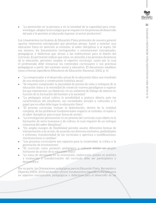 21
ELPLANDEÁREADEEDUCACIÓNFÍSICA,RECREACIÓNYDEPORTES
•	 “La promoción en la persona y en la sociedad de la capacidad para crear,
investigar,adoptarlatecnologíaqueserequiereenlosprocesosdedesarrollo
del país y le permita al educando ingresar al sector productivo”.
Los Lineamientos curriculares de Educación Física pretenden de manera general
aportar elementos conceptuales que permitan pensar, hacer y enseñar una
educación física en atención al contexto, al saber disciplinar y al sujeto. De
esa manera, los lineamientos corresponden a orientaciones conceptuales,
pedagógicas y didácticas que sirvan a las instituciones para el diseño del
currículo. Es pertinente indicar que estos, en atención a los procesos dinámicos
de la educación, permiten ampliar el espectro curricular, razón por la cual
el profesorado debe enmarcar los contenidos curriculares y sus prácticas
pedagógicas a partir del contexto social y educativo. El documento establece
como criterios específicos (Ministerio de Educación Nacional, 2002, p. 5):
•	 “La comprensión y el desarrollo actual de la educación física son resultado
de una evolución y construcción histórica social”.
•	 “Se requiere comprender la pluralidad de puntos de vista o enfoques de la
educación física y la necesidad de construir nuevos paradigmas y superar
los que representan un obstáculo, en un ambiente de diálogo de saberes en
función de la formación del hombre y la sociedad”.
•	 “La pedagogía actual cultiva la sensibilidad y postura abierta ante las
características del estudiante, sus necesidades sociales y culturales y el
papel que en ellas debe jugar la educación física”.
•	 “El proceso curricular incluye la delimitación, dentro de la realidad
compleja, de los problemas fundamentales respecto al contexto, el sujeto y
el saber disciplinar para trazar líneas de acción”.
•	 “La investigación permanente es un proceso del currículo cuyo objeto es la
formación de seres humanos y de cultura, lo cual requiere de un enfoque
relacional del saber disciplinar”.
•	 “Un amplio margen de flexibilidad permite asumir diferentes formas de
interpretación y de acción, de acuerdo con diversos contextos, posibilidades
e intereses, transitoriedad de los currículos y apertura a modificaciones,
reorientaciones y cambios”.
•	 “Los procesos curriculares son espacios para la creatividad, la crítica y la
generación de innovaciones”.
•	 “El currículo como proyecto pedagógico y cultural señala un amplio
horizonte de acción de la educación física”.
•	 “La toma de decisiones en la orientación, elaboración, puesta en práctica
y evaluación y transformación del currículo debe ser participativa y
democrática”.
Por su parte, las Orientaciones pedagógicas para la Educación Física, Recreación y
Deportes (MEN, 2010) pretenden ofrecer fundamentos específicos disciplinares
en aspectos conceptuales, pedagógicos y didácticos para el desarrollo de las
 