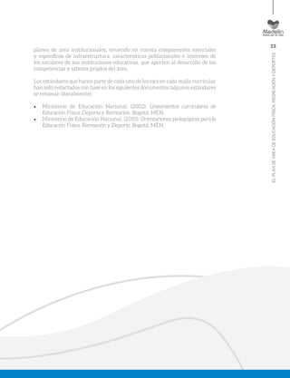 23
ELPLANDEÁREADEEDUCACIÓNFÍSICA,RECREACIÓNYDEPORTES
planes de área institucionales, teniendo en cuenta componentes esenciales
y específicos de infraestructura, características poblacionales e intereses de
los escolares de sus instituciones educativas, que aporten al desarrollo de las
competencias y saberes propios del área.
Los estándares que hacen parte de cada uno de los ejes en cada malla curricular
han sido redactados con base en los siguientes documentos (algunos estándares
se retoman literalmente):
•	 Ministerio de Educación Nacional. (2002). Lineamientos curriculares de
Educación Física, Deporte y Recreación. Bogotá: MEN.
•	 Ministerio de Educación Nacional. (2010). Orientaciones pedagógicas para la
Educación Física, Recreación y Deporte. Bogotá: MEN.
 
