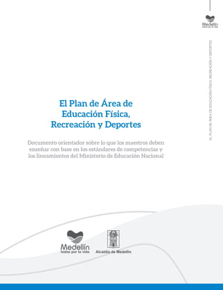 ELPLANDEÁREADEEDUCACIÓNFÍSICA,RECREACIÓNYDEPORTES
El Plan de Área de
Educación Física,
Recreación y Deportes
Documento orientador sobre lo que los maestros deben
enseñar con base en los estándares de competencias y
los lineamientos del Ministerio de Educación Nacional
 