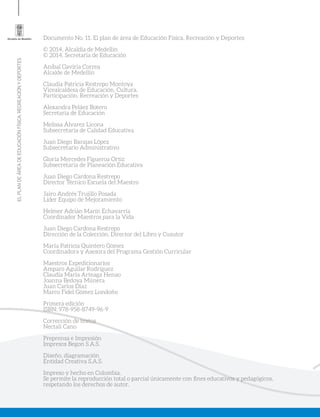 ELPLANDEÁREADEEDUCACIÓNFÍSICA,RECREACIÓNYDEPORTES
Documento No. 11. El plan de área de Educación Física, Recreación y Deportes
© 2014, Alcaldía de Medellín
© 2014, Secretaría de Educación
Aníbal Gaviria Correa
Alcalde de Medellín
Claudia Patricia Restrepo Montoya
Vicealcaldesa de Educación, Cultura,
Participación, Recreación y Deportes
Alexandra Peláez Botero
Secretaria de Educación
Melissa Álvarez Licona
Subsecretaria de Calidad Educativa
Juan Diego Barajas López
Subsecretario Administrativo
Gloría Mercedes Figueroa Ortiz
Subsecretaria de Planeación Educativa
Juan Diego Cardona Restrepo
Director Técnico Escuela del Maestro
Jairo Andrés Trujillo Posada
Líder Equipo de Mejoramiento
Helmer Adrián Marín Echavarría
Coordinador Maestros para la Vida
Juan Diego Cardona Restrepo
Dirección de la Colección, Director del Libro y Coautor
María Patricia Quintero Gómez
Coordinadora y Asesora del Programa Gestión Curricular
Maestros Expedicionarios
Amparo Aguilar Rodríguez
Claudia María Arteaga Henao
Joanna Bedoya Múnera
Juan Carlos Díaz
Marco Fidel Gómez Londoño
Primera edición
ISBN: 978-958-8749-96-9
Corrección de textos
Nectalí Cano
Preprensa e Impresión
Impresos Begon S.A.S.
Diseño, diagramación
Entidad Creativa S.A.S.
Impreso y hecho en Colombia.
Se permite la reproducción total o parcial únicamente con fines educativos y pedagógicos,
respetando los derechos de autor.
 