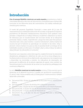 ELPLANDEÁREADEEDUCACIÓNFÍSICA,RECREACIÓNYDEPORTES
Introducción
Con el mensaje Medellín construye un sueño maestro, presentamos a toda la
comunidad educativa esta serie de documentos orientadores para el desarrollo
curricular en las diferentes áreas del conocimiento. Un trabajo realizado por
maestros para maestros.
A través del proyecto Expedición Currículo y como parte de la ruta de
mejoramientodelacalidaddelaeducacióndelaciudad,ungrupode55maestros
procedentes de diferentes establecimientos educativos tanto públicos como
privados, y después de un trabajo reflexivo y académico, elaboraron un marco
de referencia para la transformación del currículo escolar de la educación
preescolar, básica y media, respondiendo a preguntas esenciales del quehacer
educativo tales cómo ¿Qué enseñar a nuestros estudiantes? ¿Cómo enseñar de
manera tal que se fomente un aprendizaje con sentido en los niños, niñas y
jóvenes? ¿Cómo enseñar en y para la vida en sociedad desde un enfoque de las
habilidades sociales y la ética para el cuidado? ¿Qué y cómo evaluar los saberes
adquiridos por los educandos en la escuela?
Encontrar una respuesta a estos interrogantes, implicó formular los elementos
disciplinares, pedagógicos y didácticos de cada una de las áreas obligatorias y
fundamentales en término de los objetivos de cada asignatura, las competencias
a desarrollar, los contenidos a enseñar, los indicadores de desempeño, las
pautas para la definición de los planes especiales de apoyo, como también los
mecanismos para la articulación de las áreas con los proyectos pedagógicos de
enseñanza obligatoria.
La serie Medellín construye un sueño maestro contiene 13 documentos que se
presentan en la siguiente secuencia, y pueden ser igualmente consultados en
el portal http://www.medellin.edu.co/index.php/m-institucional/mi-calidad/
desarrollo-contenidos:
•	 Documento No.1. El plan de estudios de la educación formal: orientaciones
básicas.
•	 Documento No. 2. El plan de estudios de la educación preescolar.
•	 Documento No. 3. El plan de área de Educación Ética y en Valores Humanos.
•	 Documento No. 4. El plan de área de Humanidades Lengua Castellana.
•	 Documento No. 5. El plan de área de Matemáticas.
•	 Documento No. 6. El plan de área de Ciencias Naturales y Educación
Ambiental.
 