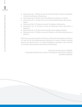 ELPLANDEÁREADEEDUCACIÓNFÍSICA,RECREACIÓNYDEPORTES
•	 Documento No. 7. El Plan de área de Ciencias Sociales, Historia, Geografía,
Constitución Política y Democracia.
•	 Documento No. 8. El Plan de área de Educación Artística y Cultural.
•	 Documento No. 9. El plan de área de Humanidades Idioma Extranjero –
Ingles-.
•	 Documento No. 10. El plan de área de Tecnología e Informática.
•	 Documento No. 11. El plan de área de Educación Física, Recreación y
Deportes.
•	 Documento No. 12. El plan de área de Educación Religiosa Escolar.
•	 Documento No. 13. El plan de área de Filosofía y de Ciencias Económicas y
Políticas.
Esperamos que esta propuesta contribuya al desarrollo de la gestión académica
en cada uno de los establecimientos educativos de nuestra ciudad y permita
generar los cimientos para un modelo pedagógico conectado y que converse
con los diferentes proyectos educativos institucionales.
Secretaria de Educación de Medellín
Vicealcaldía de Educación, Cultura, Participación, Recreación y Deporte
Alcaldía de Medellín
 