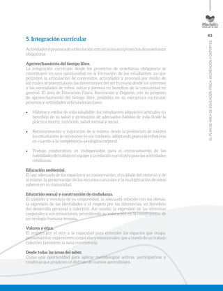 63
ELPLANDEÁREADEEDUCACIÓNFÍSICA,RECREACIÓNYDEPORTES
5. Integración curricular
Actividades y procesos de articulación con otras áreas o proyectos de enseñanza
obligatoria:
Aprovechamiento del tiempo libre.
La integración curricular desde los proyectos de enseñanza obligatoria se
constituyen en una oportunidad en la formación de los estudiantes, ya que
permiten la articulación de contenidos, actividades y procesos por medio de
los cuales se potencialicen las dimensiones del ser humano desde los intereses
y las necesidades de niños, niñas y jóvenes en beneficio de la comunidad en
general. El área de Educación Física, Recreación y Deporte, con su proyecto
de aprovechamiento del tiempo libre, posibilita en su estructura curricular
procesos y actividades articuladoras como:
•	 Hábitos y estilos de vida saludable: los estudiantes adquieren actitudes en
beneficio de su salud y promoción de adecuados hábitos de vida desde la
práctica motriz, nutrición, salud mental y social.
•	 Reconocimiento y valoración de sí mismo: desde la promoción de valores
los estudiantes se reconocen en un contexto, adoptando posturas reflexivas
en cuando a la competencia axiológica corporal.
•	 Trabajo colaborativo: es indispensable para el entrenamiento de las
habilidades de trabajo en equipo y la relación con el otro para las actividades
cotidianas.
Educación ambiental.
El uso adecuado de los espacios y su conservación, el cuidado del entorno y de
sí mismo, la preservación de los recursos naturales y la multiplicación de estos
saberes en su comunidad.
Educación sexual y construcción de ciudadanía.
El cuidado y vivencia de su corporeidad, la adecuada relación con los demás,
la expresión de las identidades y el respeto por las diferencias, en beneficio
del desarrollo personal y colectivo. Así mismo, la expresión de las vivencias
corporales y sus sensaciones, permitiendo su valoración en la construcción de
un ecología humana sensata.
Valores y ética.
El respeto por el otro y la capacidad para entender los espacios que ocupa,
pensamientos, expresiones corporales y emocionales; que a través de un trabajo
colectivo favorecen la sana convivencia
Desde todas las áreas del saber.
Como una oportunidad para aplicar metodologías activas, participativas y
creativas que propicien el disfrute de nuevos aprendizajes.
 