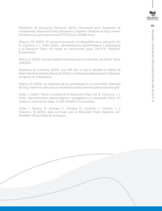 65
ELPLANDEÁREADEEDUCACIÓNFÍSICA,RECREACIÓNYDEPORTES
Ministerio de Educación Nacional. (2012). Documento guía. Evaluación de
competencias. Educación Física, Recreación y Deporte. Obtenido de http://www.
mineducacion.gov.co/proyectos/1737/article-310888.html>
Moreno, W. (2007). El cuerpo en la escuela: los dispositivos de la educación. En
B. Chaverra, y I. Uribe (Edits.), Aproximaciones epistemológicas y pedagógicas
a la Educación Física. Un campo en construcción (págs. 149-175). Medellín:
Funámbulos.
Morín, E. (2001). Los siete saberes necesarios para la educación del futuro. París:
UNESCO.
República de Colombia (2004). Ley 934. Por la cual se oficializa la Política de
DesarrolloNacionaldelaEducaciónFísicaysedictanotrasdisposiciones.Colombia:
Congreso de la República.
Salinas, M. (2013). La evaluación de los aprendizajes en la universidad. Obtenido
de http://docencia.udea.edu.co/vicedocencia/documentos/pdf/evaluacion.pdf
Uribe, I. (2007). Teoria y práctica de la Educación Física. En B. Chaverra, y I.
Uribe, Aproximaciones epistemológicas y pedagógicas a la Educación Física. Un
campo en construcción (págs. 11-22). Medellín: Funámbulos.
Uribe, I., Gaviria, D., Arteaga, C., Cevallos, D., Londoño, J., Castaño, I., y
Chaverra, B. (2010). Guía curricular para la Educación Física (Segunda ed.).
Medellin: Universidad de Antioquia.
 