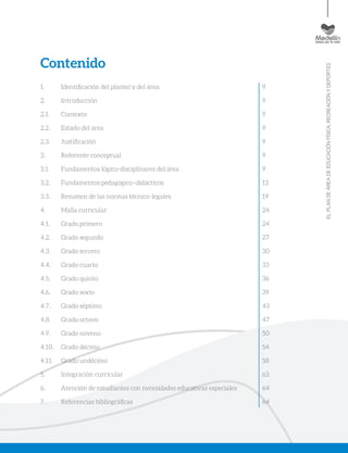 ELPLANDEÁREADEEDUCACIÓNFÍSICA,RECREACIÓNYDEPORTES
Contenido
1. 	 Identificación del plantel y del área.
2. 	 Introducción
2.1. 	 Contexto
2.2. 	 Estado del área
2.3. 	 Justificación
3. 	 Referente conceptual
3.1. 	 Fundamentos lógico-disciplinares del área
3.2. 	 Fundamentos pedagógico–didácticos
3.3. 	 Resumen de las normas técnico-legales.
4. 	 Malla curricular
4.1. 	 Grado primero
4.2. 	 Grado segundo
4.3. 	 Grado tercero
4.4. 	 Grado cuarto
4.5. 	 Grado quinto
4.6. 	 Grado sexto
4.7. 	 Grado séptimo
4.8. 	 Grado octavo
4.9. 	 Grado noveno
4.10. 	 Grado décimo
4.11. 	 Grado undécimo
5. 	 Integración curricular
6. 	 Atención de estudiantes con necesidades educativas especiales
7. 	 Referencias bibliográficas
9
9
9
9
9
9
9
13
19
24
24
27
30
33
36
39
43
47
50
54
58
63
64
64
 