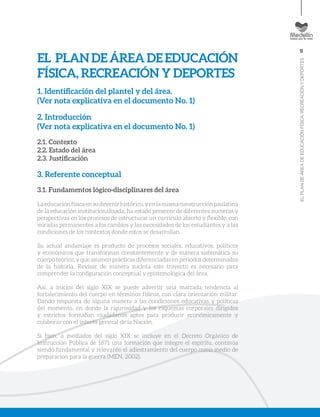 9
ELPLANDEÁREADEEDUCACIÓNFÍSICA,RECREACIÓNYDEPORTES
EL PLANDEÁREADEEDUCACIÓN
FÍSICA, RECREACIÓN Y DEPORTES
1. Identificación del plantel y del área.
(Ver nota explicativa en el documento No. 1)
2. Introducción
(Ver nota explicativa en el documento No. 1)
2.1. Contexto
2.2. Estado del área
2.3. Justificación
3. Referente conceptual
3.1. Fundamentos lógico-disciplinares del área
Laeducaciónfísicaensudevenirhistórico,yenlamismaconstrucciónpaulatina
de la educación institucionalizada, ha estado presente de diferentes maneras y
perspectivas en los procesos de estructurar un currículo abierto y flexible, con
miradas permanentes a los cambios y las necesidades de los estudiantes y a las
condiciones de los contextos donde estos se desarrollan.
Su actual andamiaje es producto de procesos sociales, educativos, políticos
y económicos que transforman constantemente y de manera sistemática su
cuerpo teórico, y que asumen prácticas diferenciadas en periodos determinados
de la historia. Revisar de manera sucinta este trayecto es necesario para
comprender la configuración conceptual y epistemológica del área.
Así, a inicios del siglo XIX se puede advertir una marcada tendencia al
fortalecimiento del cuerpo en términos físicos, con clara orientación militar.
Dando respuesta de alguna manera a las condiciones educativas y políticas
del momento, en donde la rigurosidad y los esquemas corporales dirigidos
y estrictos formaban ciudadanos aptos para producir económicamente y
colaborar con el interés general de la Nación.
Si bien, a mediados del siglo XIX se incluye en el Decreto Orgánico de
Instrucción Pública de 1871 una formación que integre el espíritu, continúa
siendo fundamental y relevante el adiestramiento del cuerpo como medio de
preparación para la guerra (MEN, 2002).
 