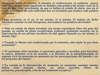"Cuando aprendemos a utilizar la atención consciente, la disciplina sale sobrando“. "La atención consciente excluye eso que se llama identificación. Cuando nos identificamos con las personas, con las cosas, con las ideas, viene la fascinación y esta última produce sueño en la Conciencia.“