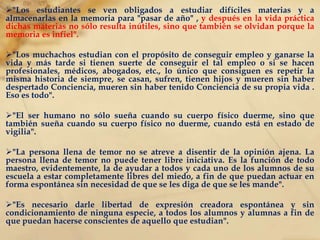 "Total, el muchacho o la muchacha está formalmente preso dentro de la cárcel de las disciplinas, tradiciones, costumbres anticuadas, ideas decrépitas“. "El orden sin libertad es tiranía. La libertad sin orden es anarquía"."Libertad y Orden" sabiamente combinados constituyen la base de la educación fundamental". "Los alumnos deben gozar de perfecta libertad para averiguar por sí mismos, para inquirir, para descubrir lo que realmente, lo que de cierto son en SÍ MISMOS  y aquello que pueden hacer en la vida". 
