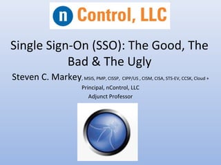 Single Sign-On (SSO): The Good, The
Bad & The Ugly
Steven C. Markey, MSIS, PMP, CISSP, CIPP/US , CISM, CISA, STS-EV, CCSK, Cloud +
Principal, nControl, LLC
Adjunct Professor
 