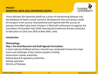 Copyright2013-2014
Friday, December 30, 2016THAPAR UNIVERSITY, PATIALA 12
PROJECT
SMARTRAIL INDIA 2016 CONFERENCE &EXPO
Prime Minister Shri Narendra Modi has a vision of transforming Railways into
the backbone of India’s overall economic development from just being a mode
of transport in the country. Overwhelmed and inspired with the success of
previous SmartRail India event, Prospurs is filled with enthusiasm to organize the
2nd edition of SmartRail India 2016 International Conference & Expo scheduled
to take place on 23rd June 2016 at New Delhi, India.
Introduction
.
Methodology
Step I- Pre hand Research and Draft Agenda Formulation
A short industry feedback primary research was conducted to know the major
issues and challenges of key industry people including
Government railway authorities
Railway Board & regulatory authorities
Railway operators
Ministry of Railways
 