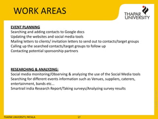 Copyright2013-2014
THAPAR UNIVERSITY, PATIALA 17
EVENT PLANNING
Searching and adding contacts to Google docs
Updating the websites and social media tools
Mailing letters to clients/ invitation letters to send out to contacts/target groups
Calling up the searched contacts/target groups to follow up
Contacting potential sponsorship partners
RESEARCHING & ANALYZING:
Social media monitoring/Observing & analyzing the use of the Social Media tools
Searching for different events information such as Venues, suppliers, caterers,
entertainment, bands etc...
Smartrail india Research Report/Taking surveys/Analyzing survey results
WORK AREAS
 